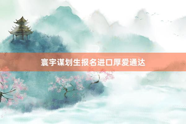 寰宇谋划生报名进口厚爱通达