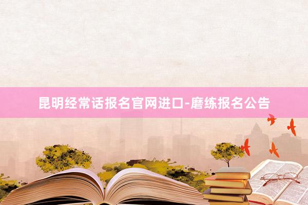 昆明经常话报名官网进口-磨练报名公告