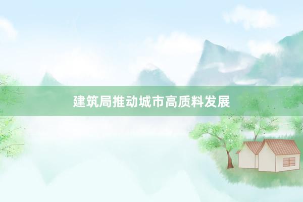 建筑局推动城市高质料发展