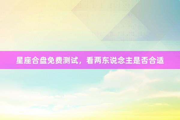 星座合盘免费测试，看两东说念主是否合适