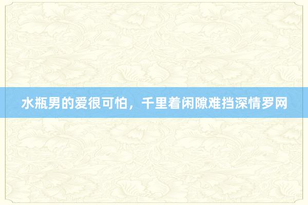 水瓶男的爱很可怕，千里着闲隙难挡深情罗网
